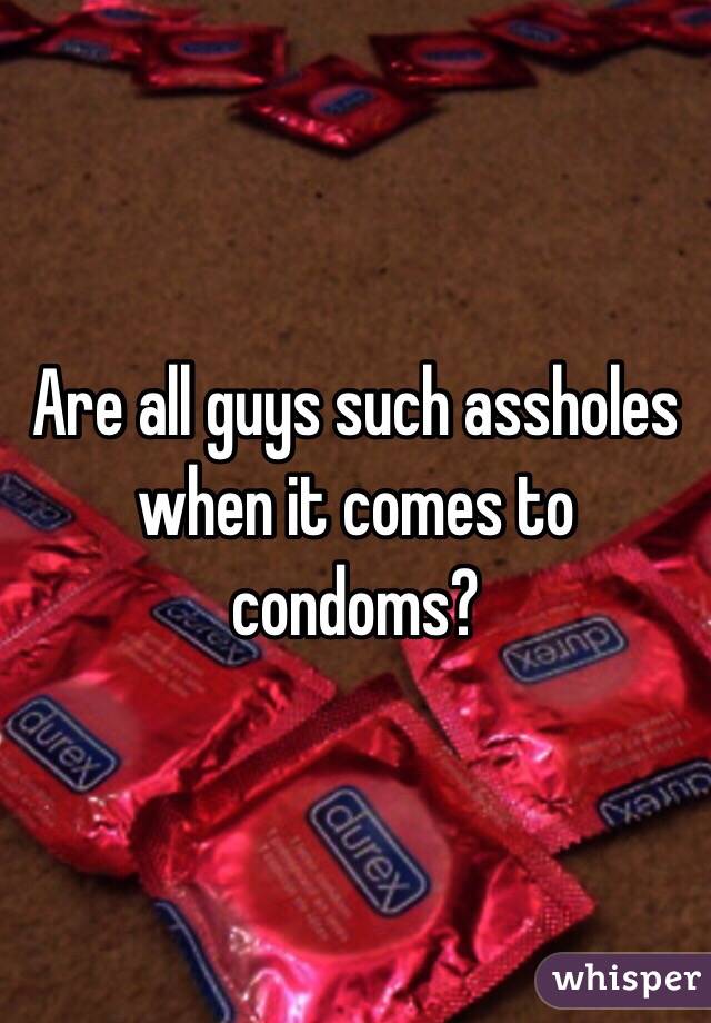 Are all guys such assholes when it comes to condoms?