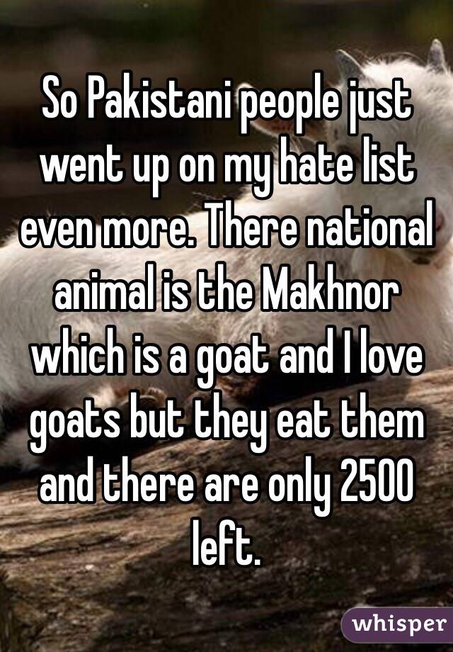 So Pakistani people just went up on my hate list even more. There national animal is the Makhnor which is a goat and I love goats but they eat them and there are only 2500 left. 