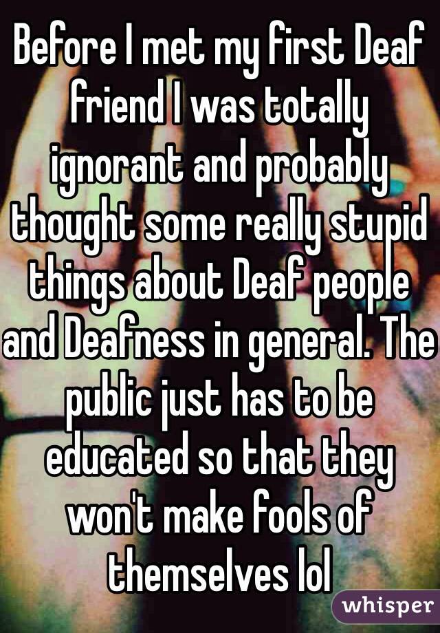Before I met my first Deaf friend I was totally ignorant and probably thought some really stupid things about Deaf people and Deafness in general. The public just has to be educated so that they won't make fools of themselves lol