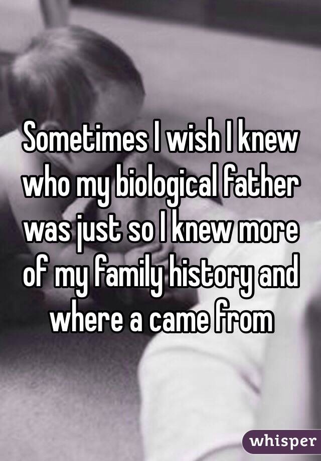 Sometimes I wish I knew who my biological father was just so I knew more of my family history and where a came from 