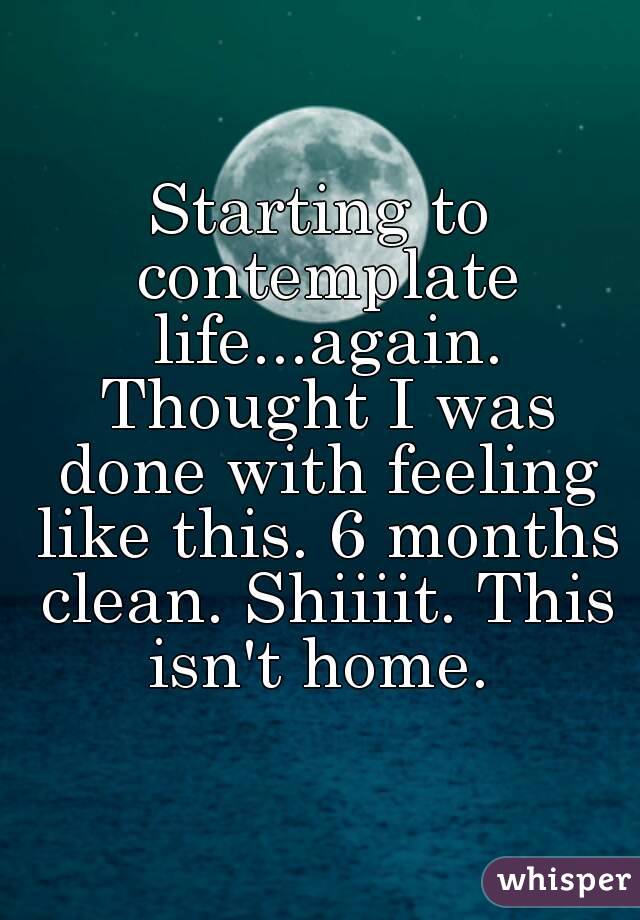 Starting to contemplate life...again. Thought I was done with feeling like this. 6 months clean. Shiiiit. This isn't home. 