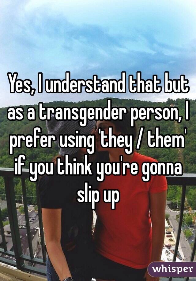 Yes, I understand that but as a transgender person, I prefer using 'they / them' if you think you're gonna slip up