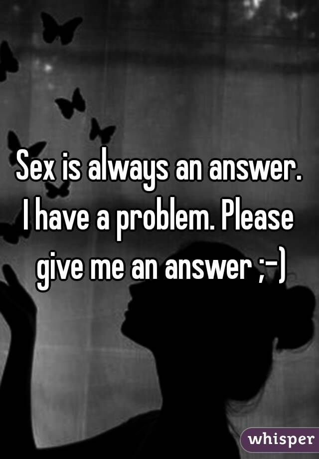 Sex is always an answer.
I have a problem. Please give me an answer ;-)