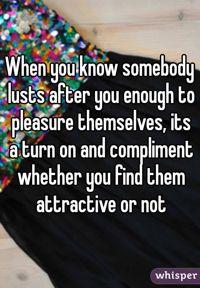 When you know somebody lusts after you enough to pleasure themselves, its a turn on and compliment whether you find them attractive or not