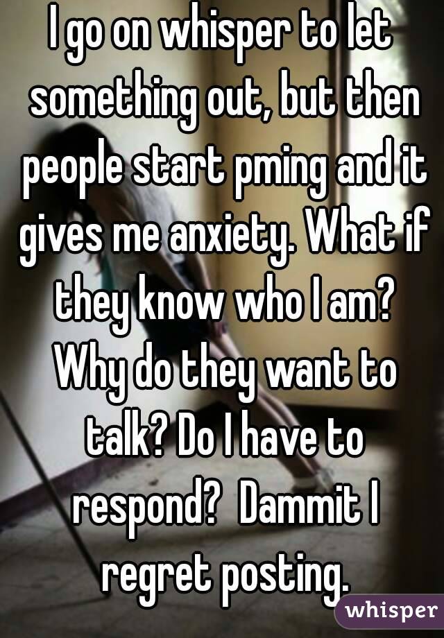 I go on whisper to let something out, but then people start pming and it gives me anxiety. What if they know who I am? Why do they want to talk? Do I have to respond?  Dammit I regret posting.