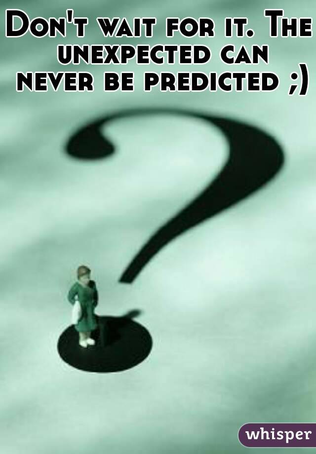 Don't wait for it. The unexpected can never be predicted ;) 