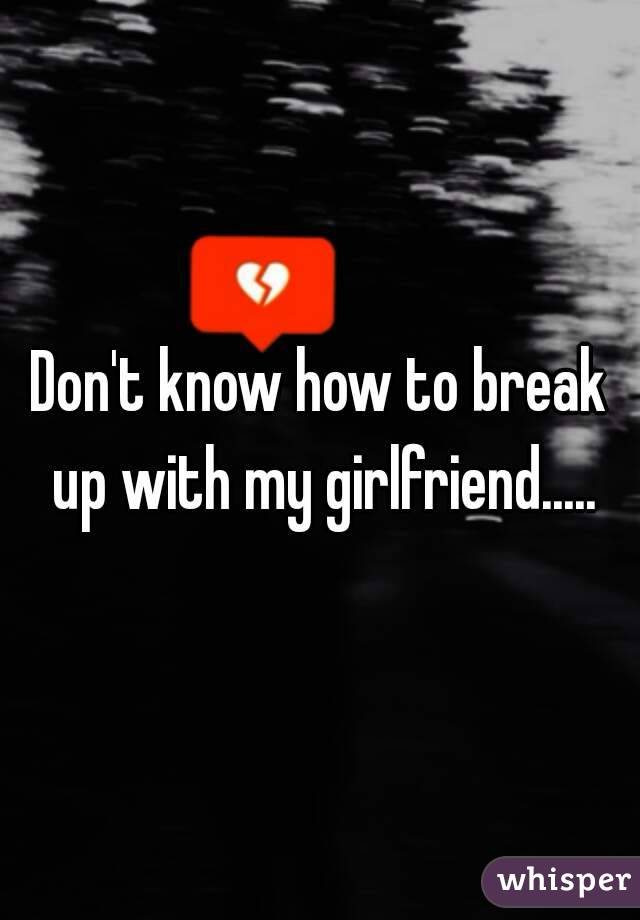 Don't know how to break up with my girlfriend.....