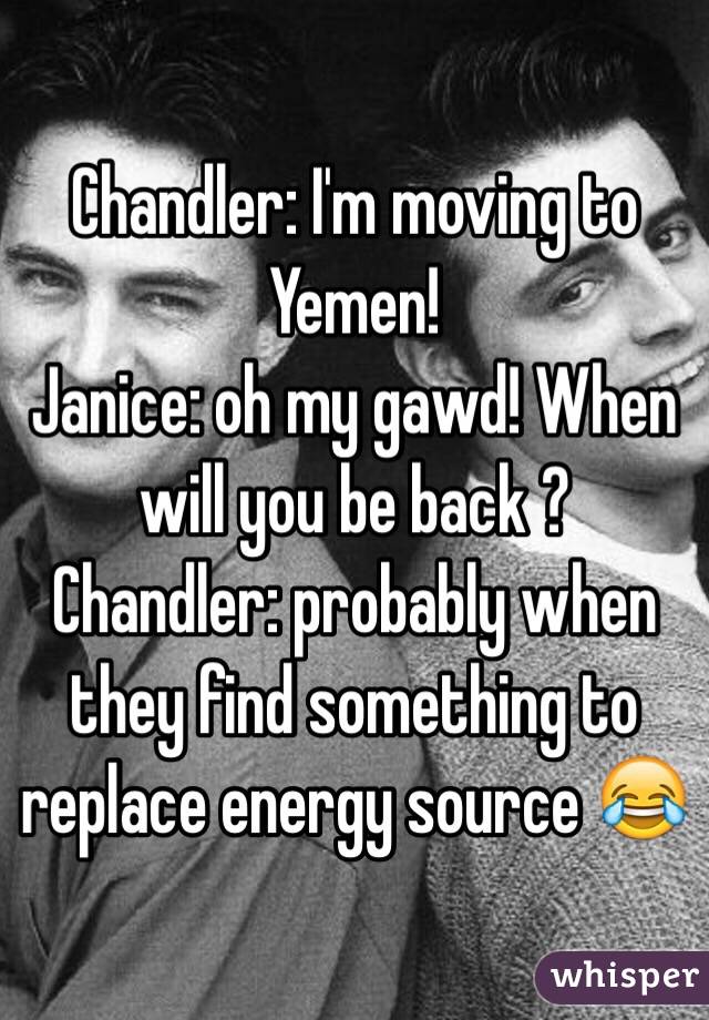 Chandler: I'm moving to Yemen!
Janice: oh my gawd! When will you be back ?
Chandler: probably when they find something to replace energy source 😂