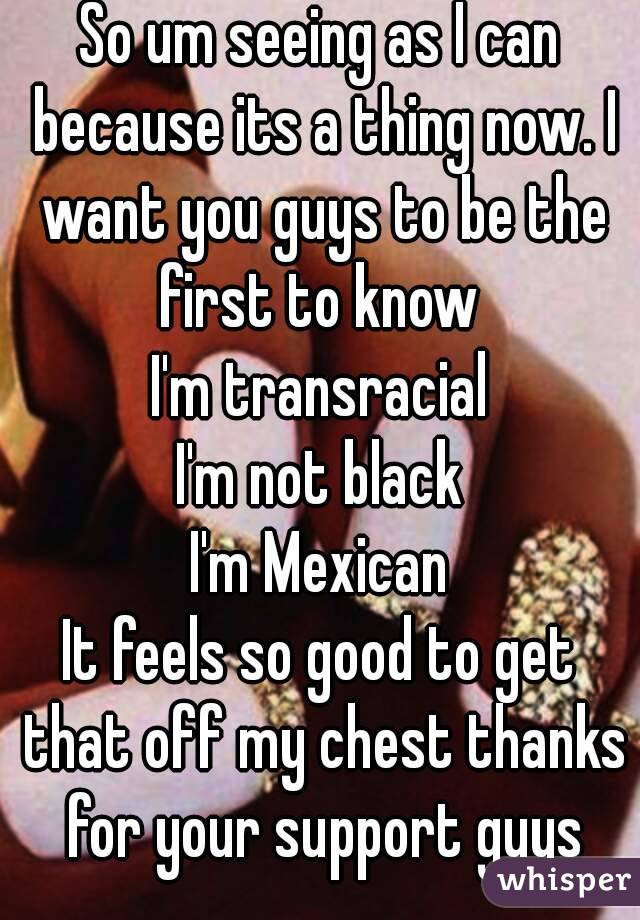 So um seeing as I can because its a thing now. I want you guys to be the first to know 
I'm transracial
I'm not black
I'm Mexican
It feels so good to get that off my chest thanks for your support guys