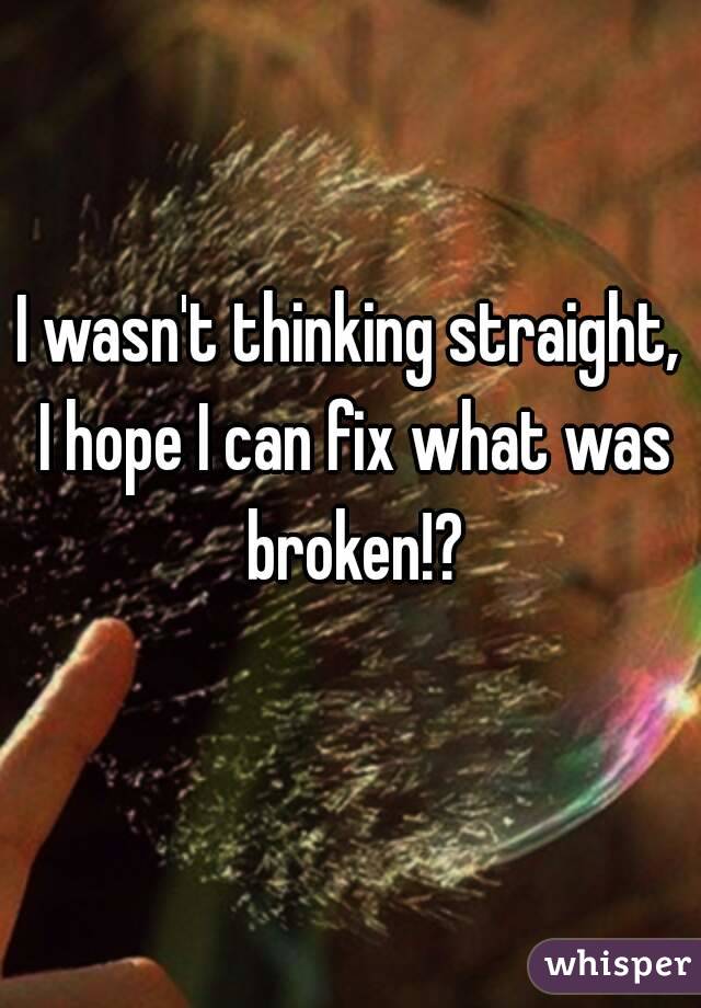 I wasn't thinking straight, I hope I can fix what was broken!?