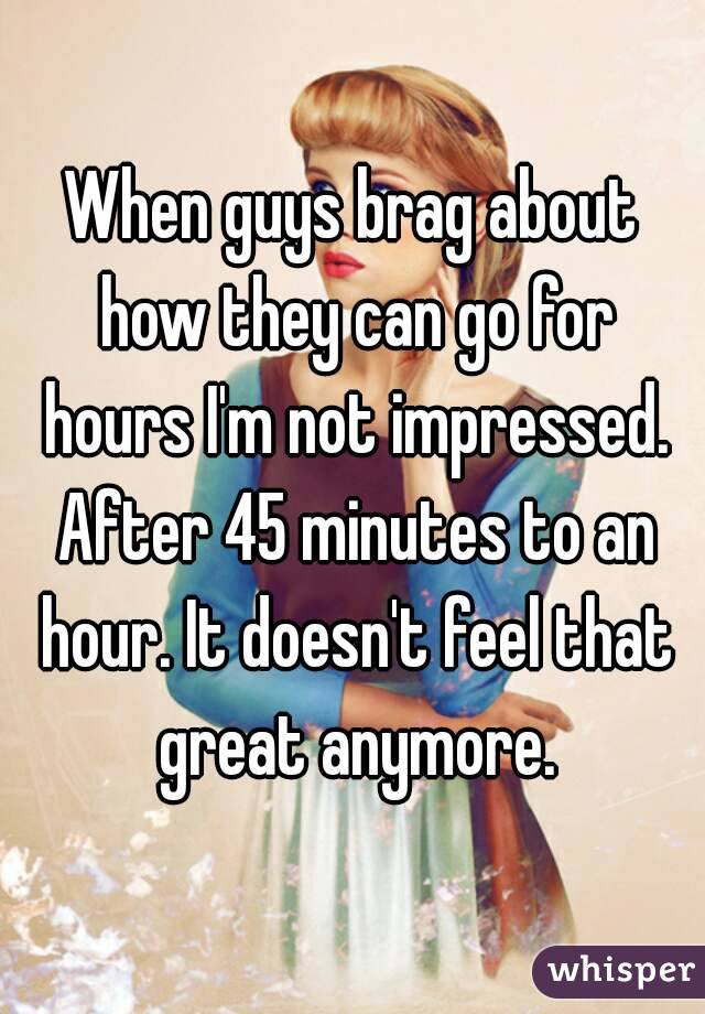 When guys brag about how they can go for hours I'm not impressed. After 45 minutes to an hour. It doesn't feel that great anymore.