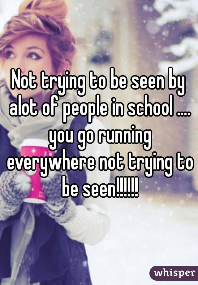 Not trying to be seen by alot of people in school .... you go running everywhere not trying to be seen!!!!!!