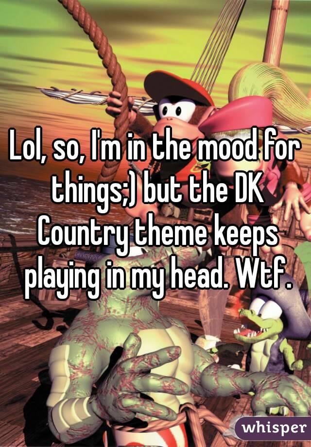 Lol, so, I'm in the mood for things;) but the DK Country theme keeps playing in my head. Wtf.