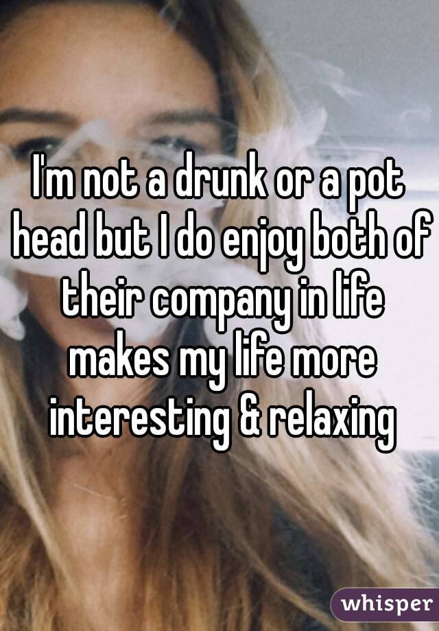 I'm not a drunk or a pot head but I do enjoy both of their company in life makes my life more interesting & relaxing