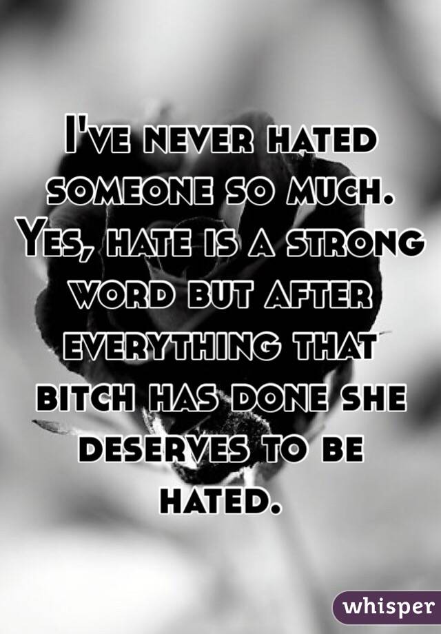 I've never hated someone so much. Yes, hate is a strong word but after everything that bitch has done she deserves to be hated. 