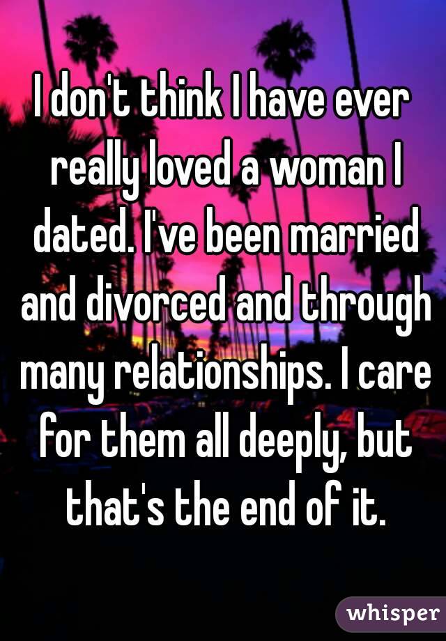 I don't think I have ever really loved a woman I dated. I've been married and divorced and through many relationships. I care for them all deeply, but that's the end of it.