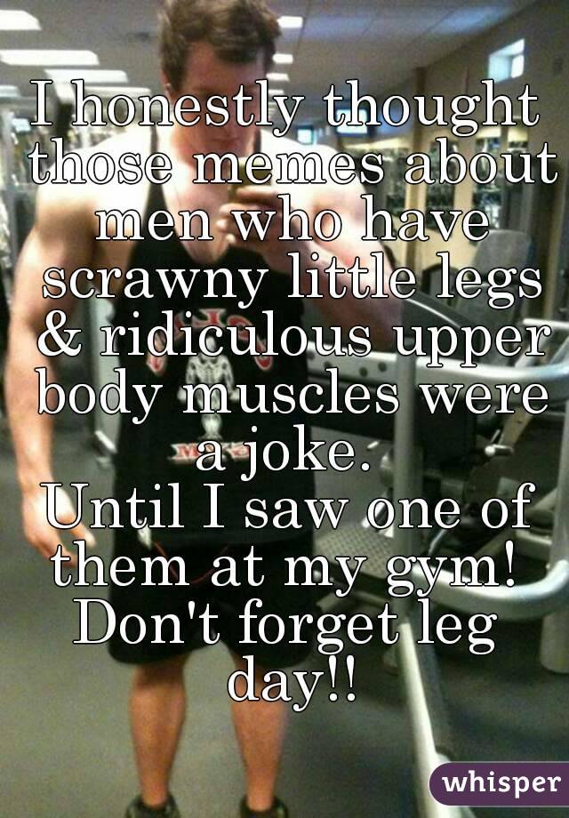 I honestly thought those memes about men who have scrawny little legs & ridiculous upper body muscles were a joke. 
Until I saw one of them at my gym! 
Don't forget leg day!!