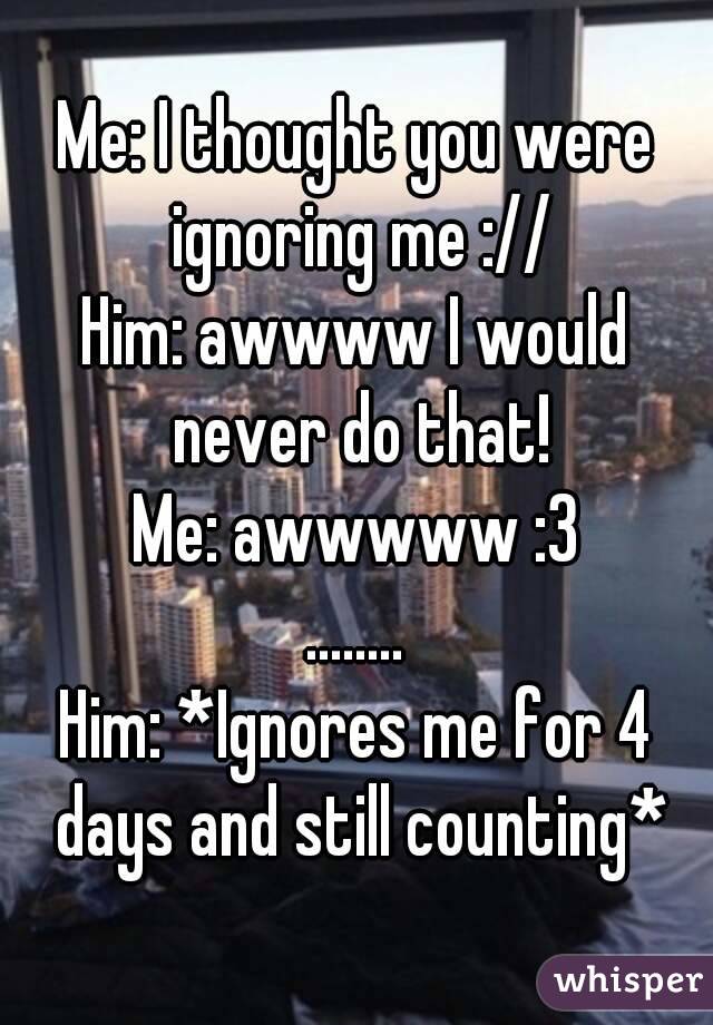 Me: I thought you were ignoring me ://
Him: awwww I would never do that!
Me: awwwww :3
........
Him: *Ignores me for 4 days and still counting*