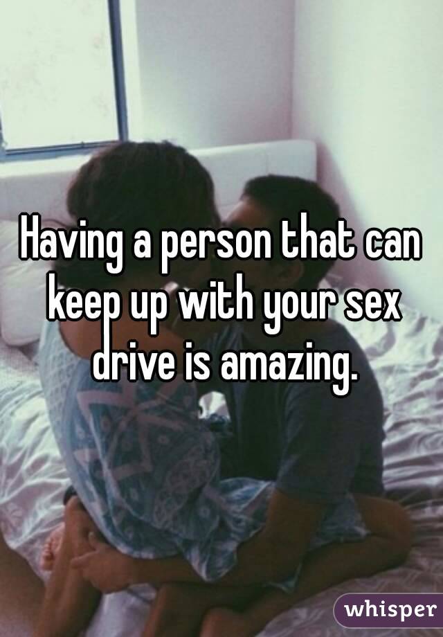 Having a person that can keep up with your sex drive is amazing.