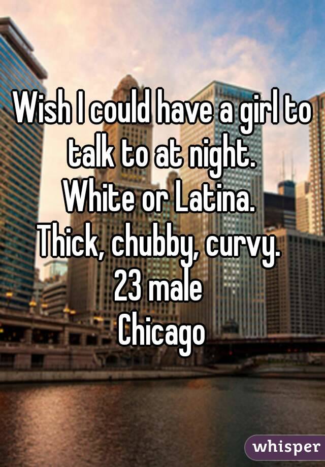 Wish I could have a girl to talk to at night. 
White or Latina. 
Thick, chubby, curvy. 
23 male 
Chicago