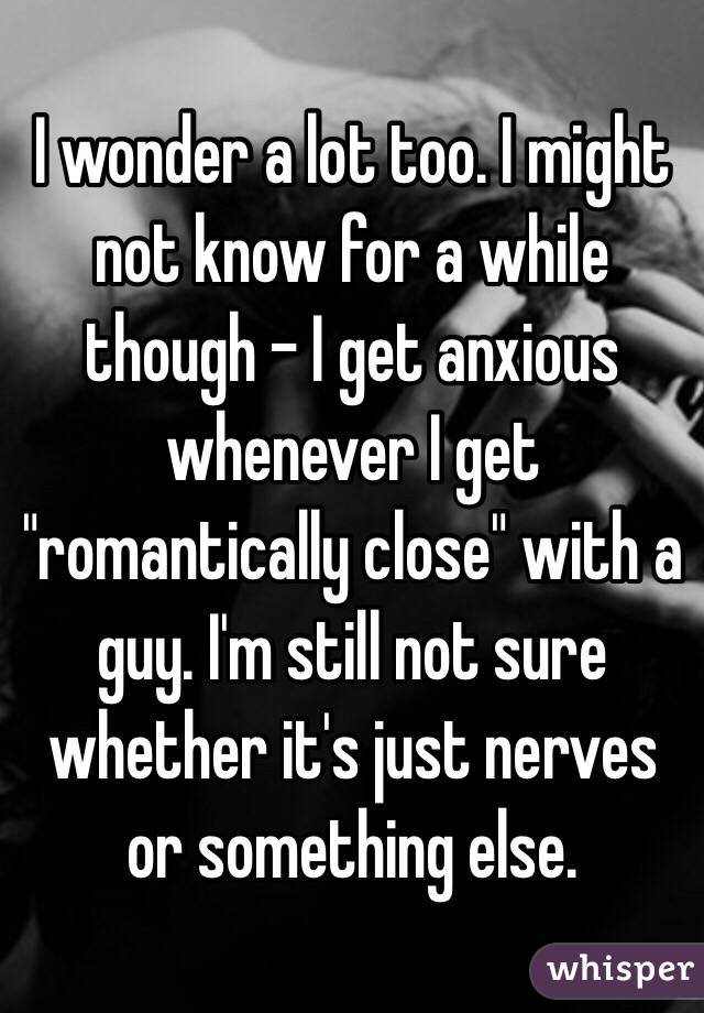 I wonder a lot too. I might not know for a while though - I get anxious whenever I get "romantically close" with a guy. I'm still not sure whether it's just nerves or something else.