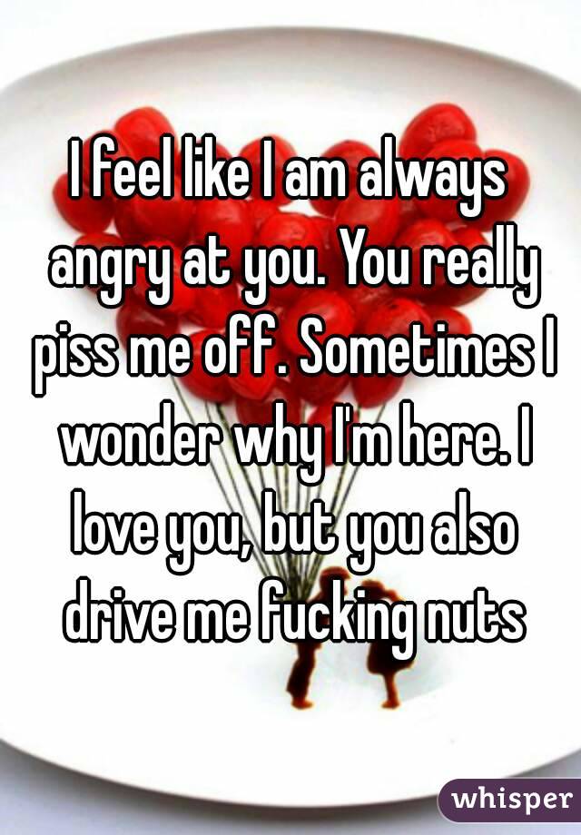 I feel like I am always angry at you. You really piss me off. Sometimes I wonder why I'm here. I love you, but you also drive me fucking nuts