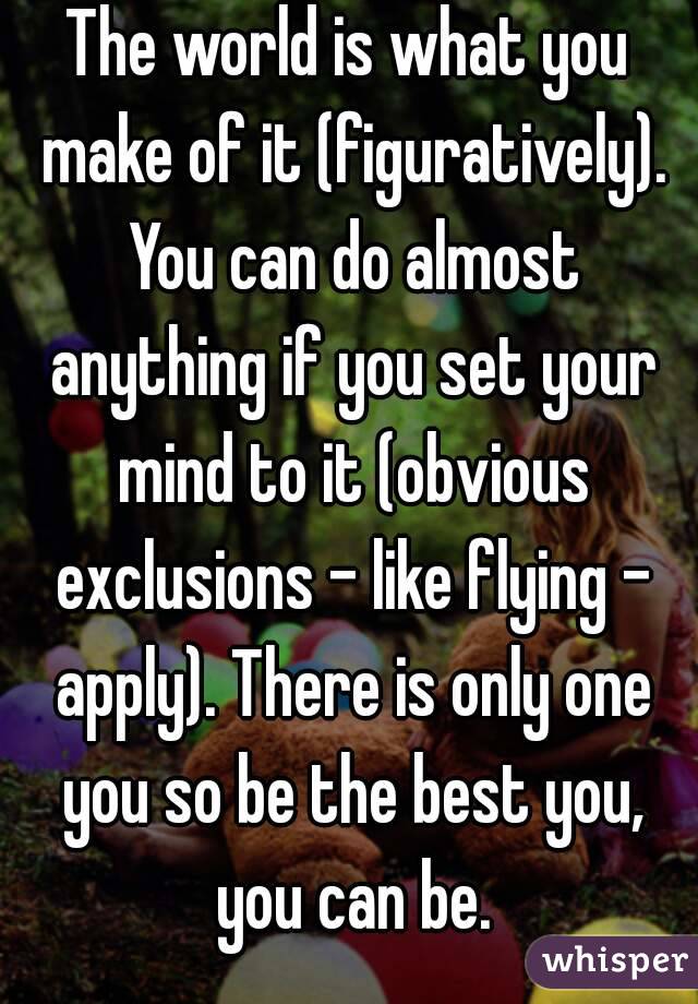 The world is what you make of it (figuratively). You can do almost anything if you set your mind to it (obvious exclusions - like flying - apply). There is only one you so be the best you, you can be.