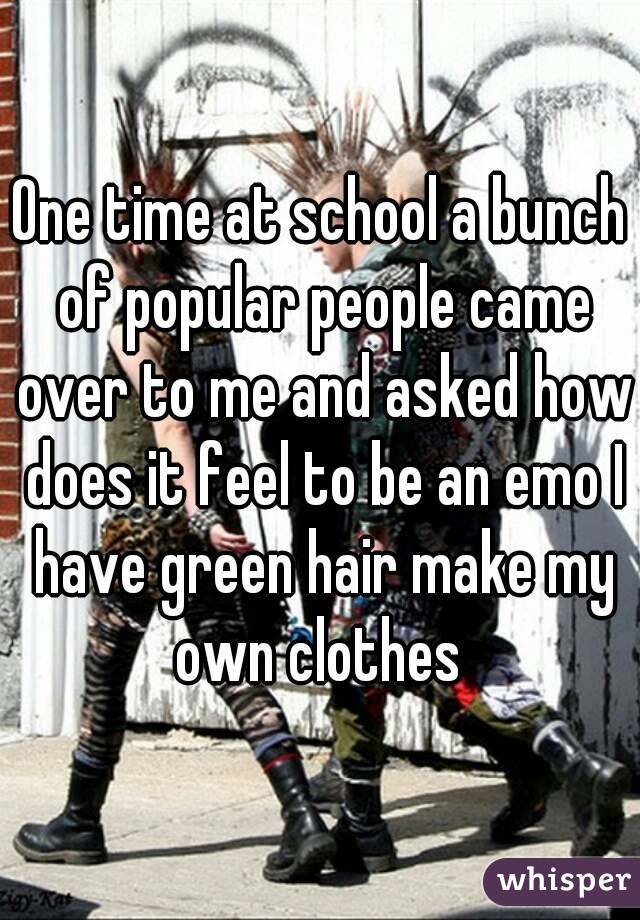 One time at school a bunch of popular people came over to me and asked how does it feel to be an emo I have green hair make my own clothes 