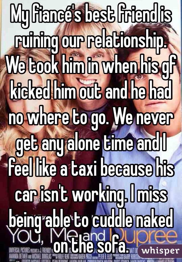 My fiancé's best friend is ruining our relationship. We took him in when his gf kicked him out and he had no where to go. We never get any alone time and I feel like a taxi because his car isn't working. I miss being able to cuddle naked on the sofa. 