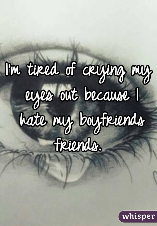 I'm tired of crying my eyes out because I hate my boyfriends friends. 