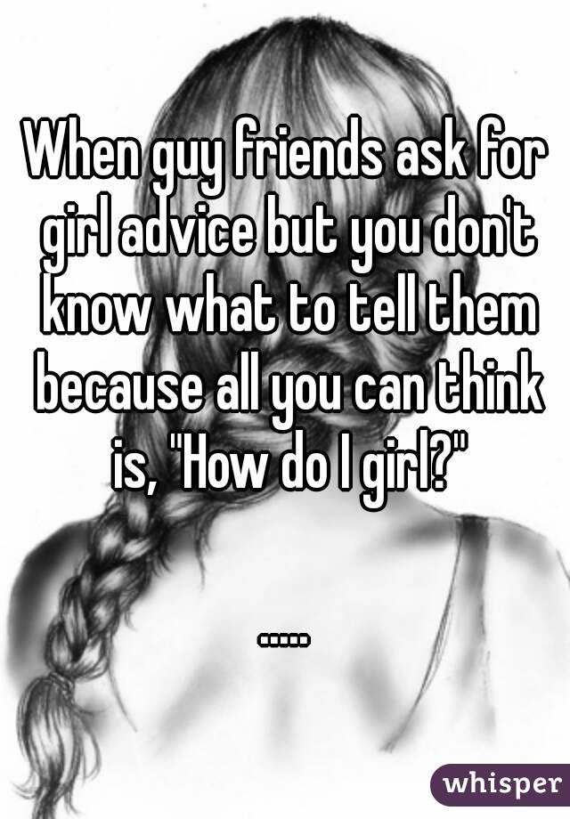 When guy friends ask for girl advice but you don't know what to tell them because all you can think is, "How do I girl?"

.....