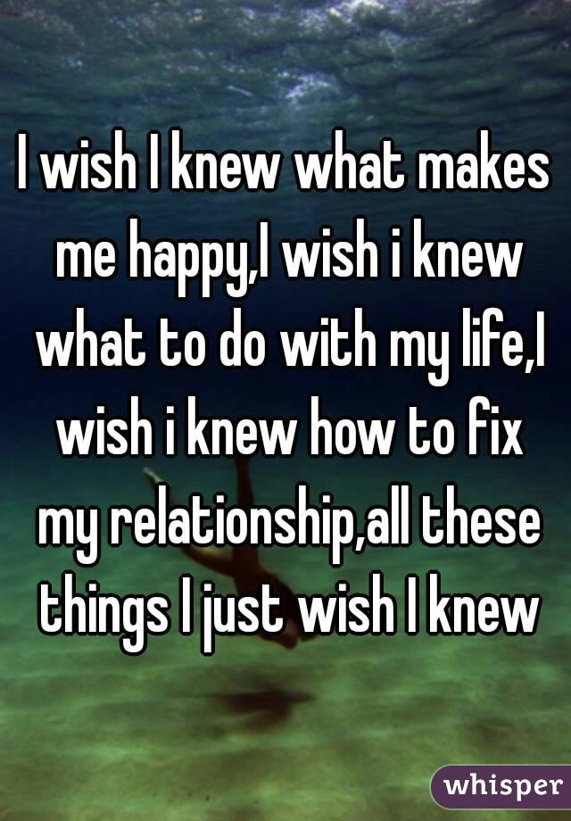 I wish I knew what makes me happy,I wish i knew what to do with my life,I wish i knew how to fix my relationship,all these things I just wish I knew