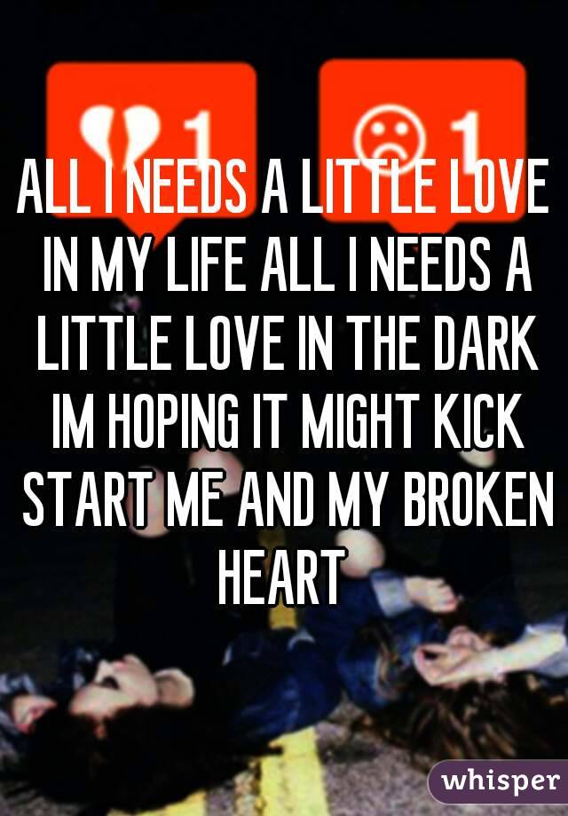 ALL I NEEDS A LITTLE LOVE IN MY LIFE ALL I NEEDS A LITTLE LOVE IN THE DARK IM HOPING IT MIGHT KICK START ME AND MY BROKEN HEART 