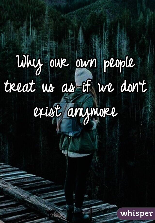 Why our own people treat us as if we don't exist anymore 