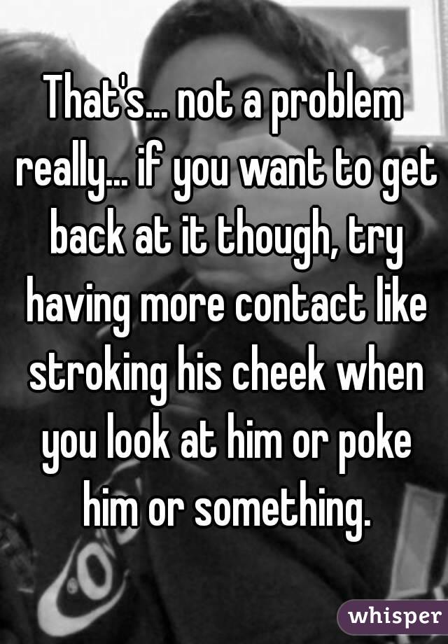 That's... not a problem really... if you want to get back at it though, try having more contact like stroking his cheek when you look at him or poke him or something.