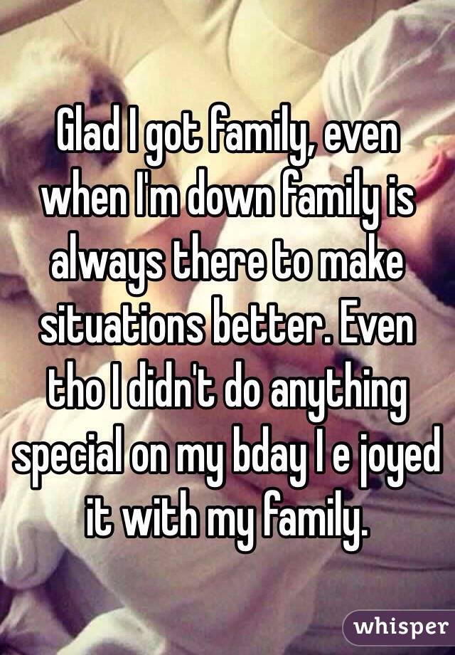 Glad I got family, even when I'm down family is always there to make situations better. Even tho I didn't do anything special on my bday I e joyed it with my family. 