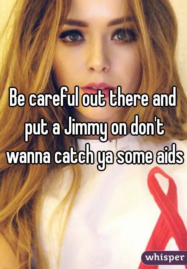 Be careful out there and put a Jimmy on don't wanna catch ya some aids