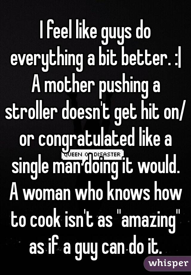 I feel like guys do everything a bit better. :| 
A mother pushing a stroller doesn't get hit on/or congratulated like a single man doing it would. 
A woman who knows how to cook isn't as "amazing" as if a guy can do it. 