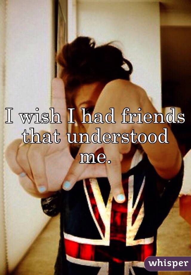 I wish I had friends that understood me. 