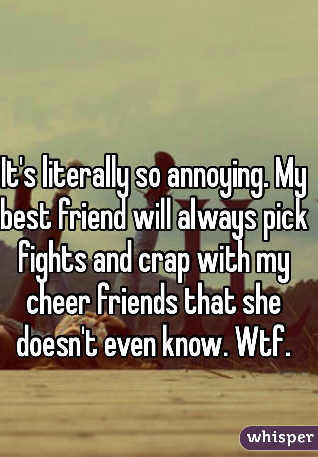 It's literally so annoying. My best friend will always pick fights and crap with my cheer friends that she doesn't even know. Wtf. 