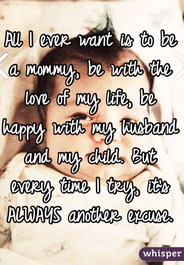 All I ever want is to be a mommy, be with the love of my life, be happy with my husband and my child. But every time I try, it's ALWAYS another excuse. 