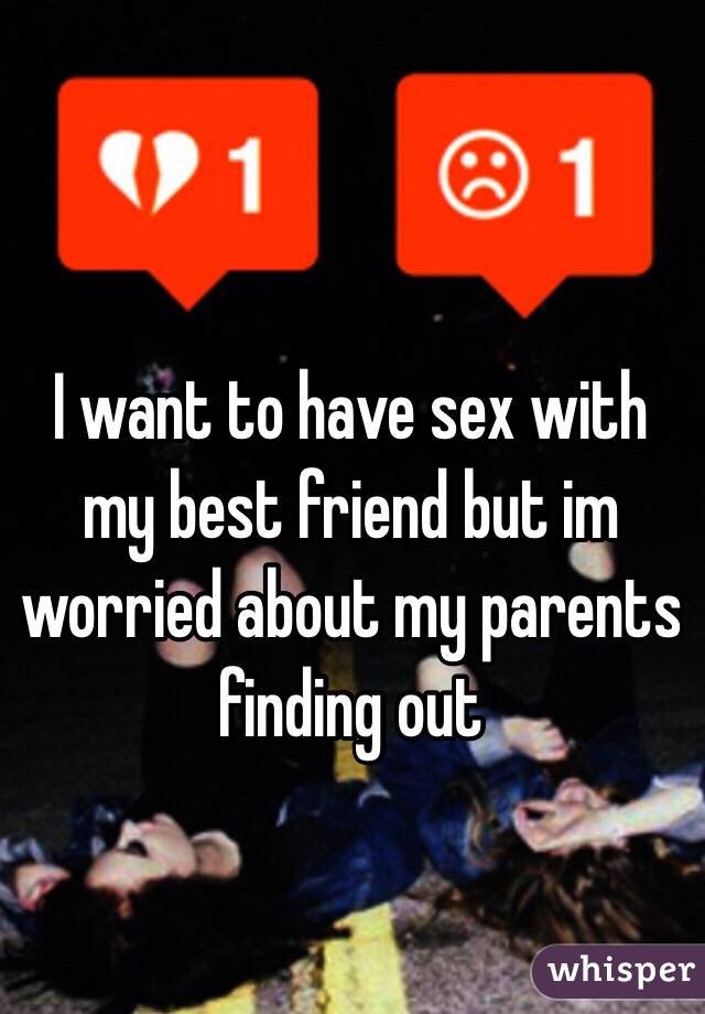 I want to have sex with my best friend but im worried about my parents finding out