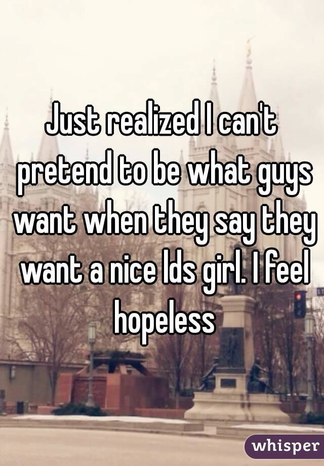 Just realized I can't pretend to be what guys want when they say they want a nice lds girl. I feel hopeless