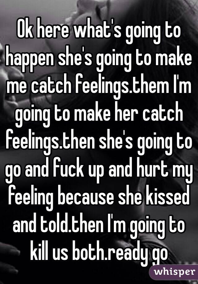 Ok here what's going to happen she's going to make me catch feelings.them I'm going to make her catch feelings.then she's going to go and fuck up and hurt my feeling because she kissed and told.then I'm going to kill us both.ready go