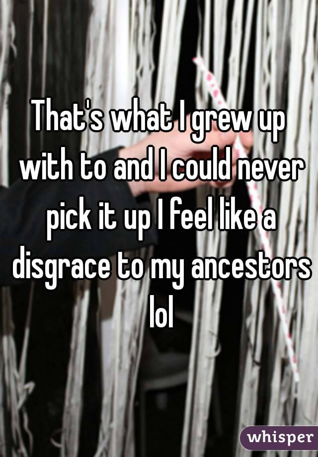 That's what I grew up with to and I could never pick it up I feel like a disgrace to my ancestors lol