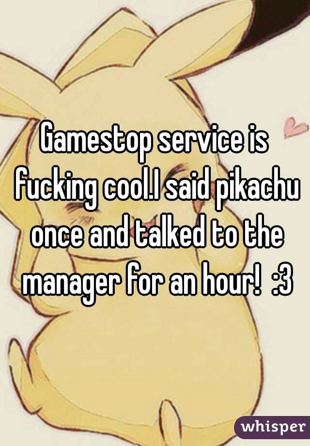 Gamestop service is fucking cool.I said pikachu once and talked to the manager for an hour!  :3