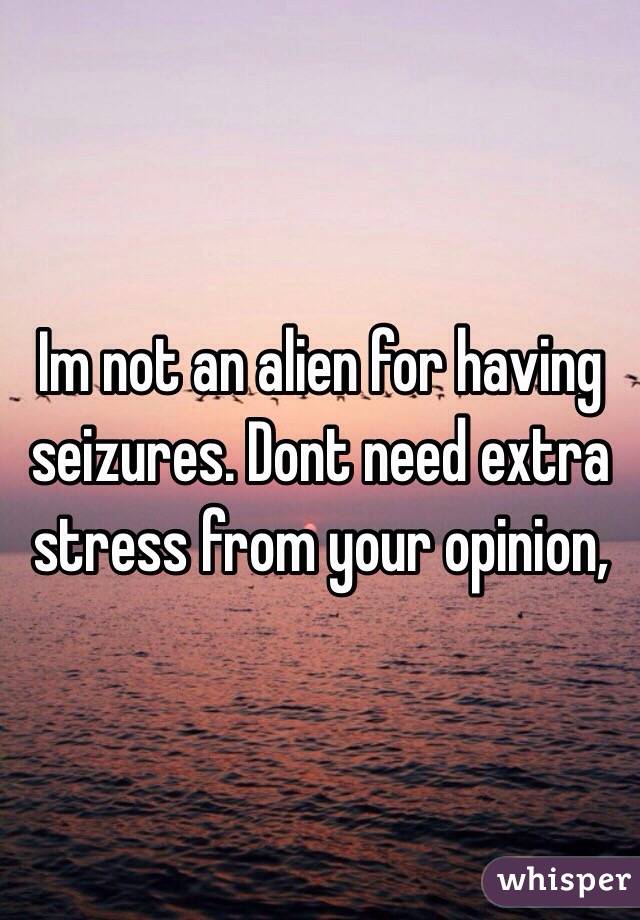 Im not an alien for having seizures. Dont need extra stress from your opinion,