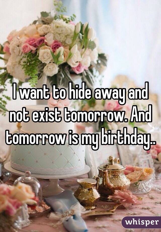 I want to hide away and not exist tomorrow. And tomorrow is my birthday..