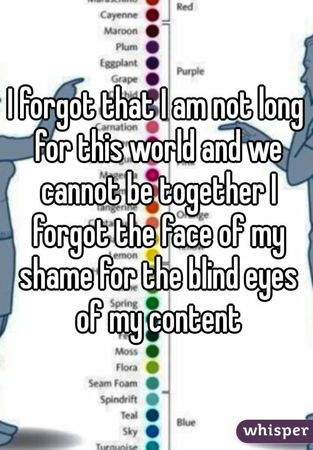 I forgot that I am not long for this world and we cannot be together I forgot the face of my shame for the blind eyes of my content