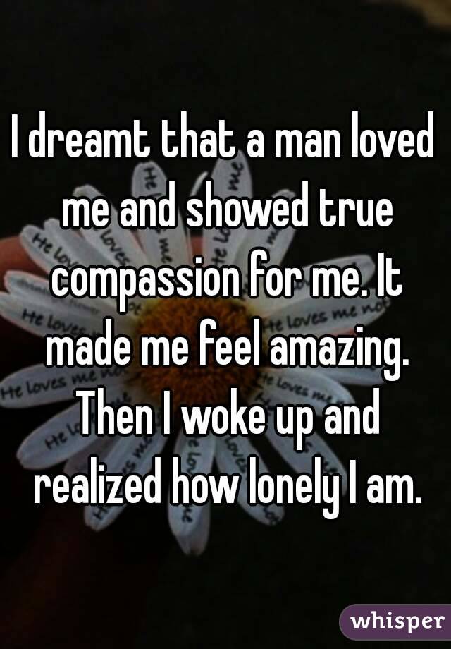 I dreamt that a man loved me and showed true compassion for me. It made me feel amazing. Then I woke up and realized how lonely I am.